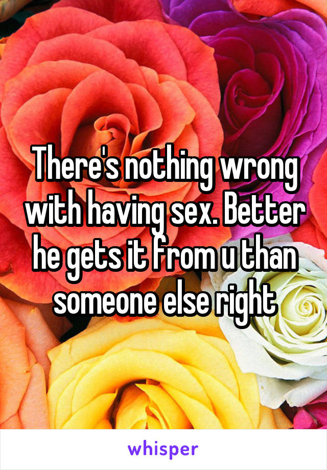 There's nothing wrong with having sex. Better he gets it from u than someone else right