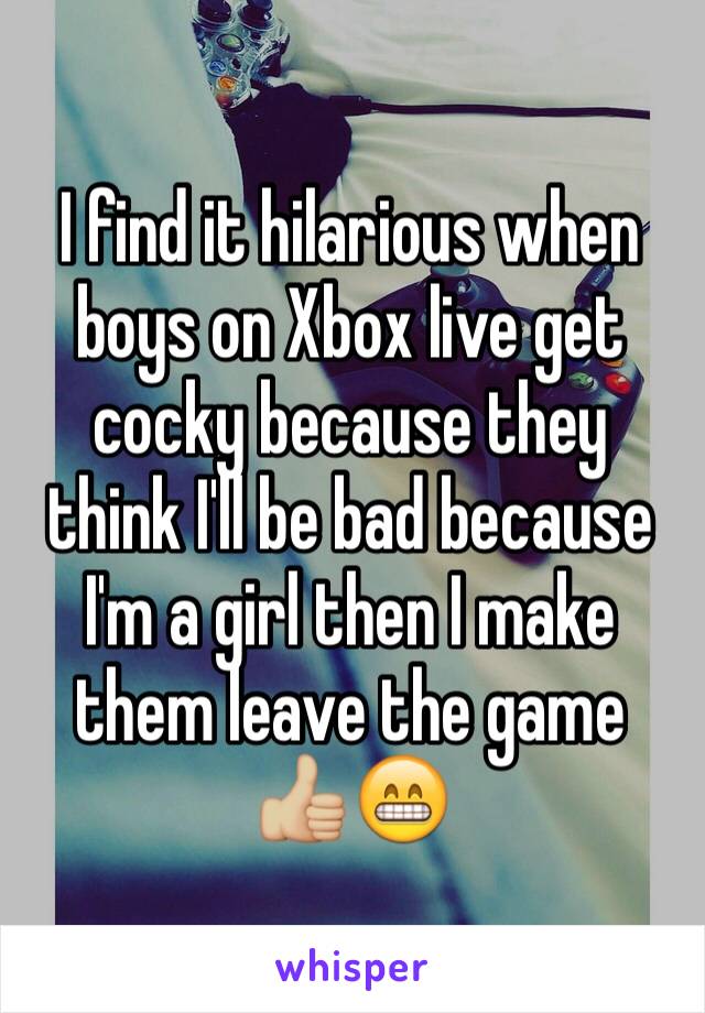 I find it hilarious when boys on Xbox live get cocky because they think I'll be bad because I'm a girl then I make them leave the game 👍🏼😁