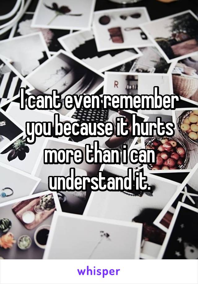 I cant even remember you because it hurts more than i can understand it.