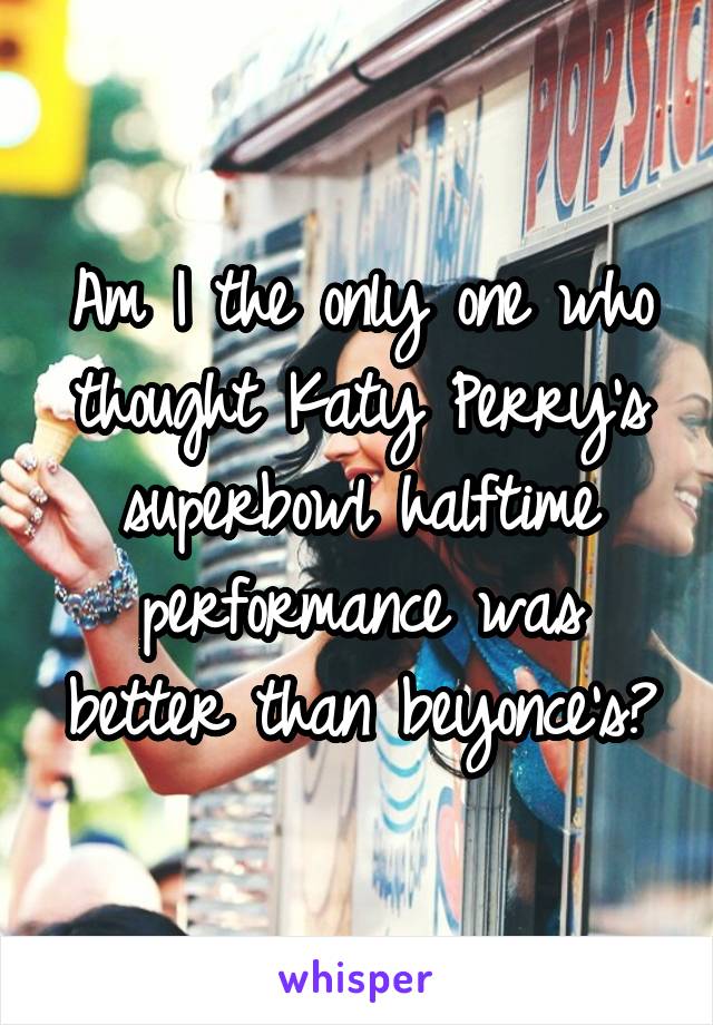Am I the only one who thought Katy Perry's superbowl halftime performance was better than beyonce's?