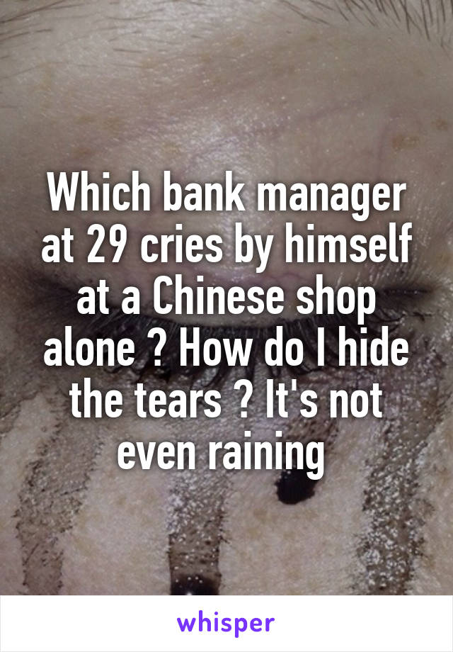 Which bank manager at 29 cries by himself at a Chinese shop alone ? How do I hide the tears ? It's not even raining 