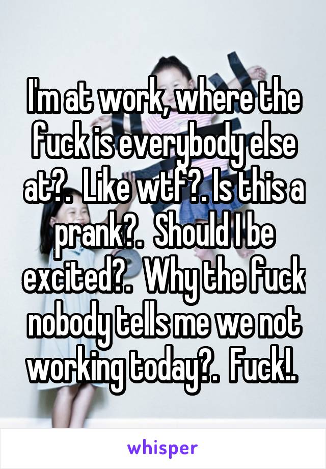 I'm at work, where the fuck is everybody else at?.  Like wtf?. Is this a prank?.  Should I be excited?.  Why the fuck nobody tells me we not working today?.  Fuck!. 