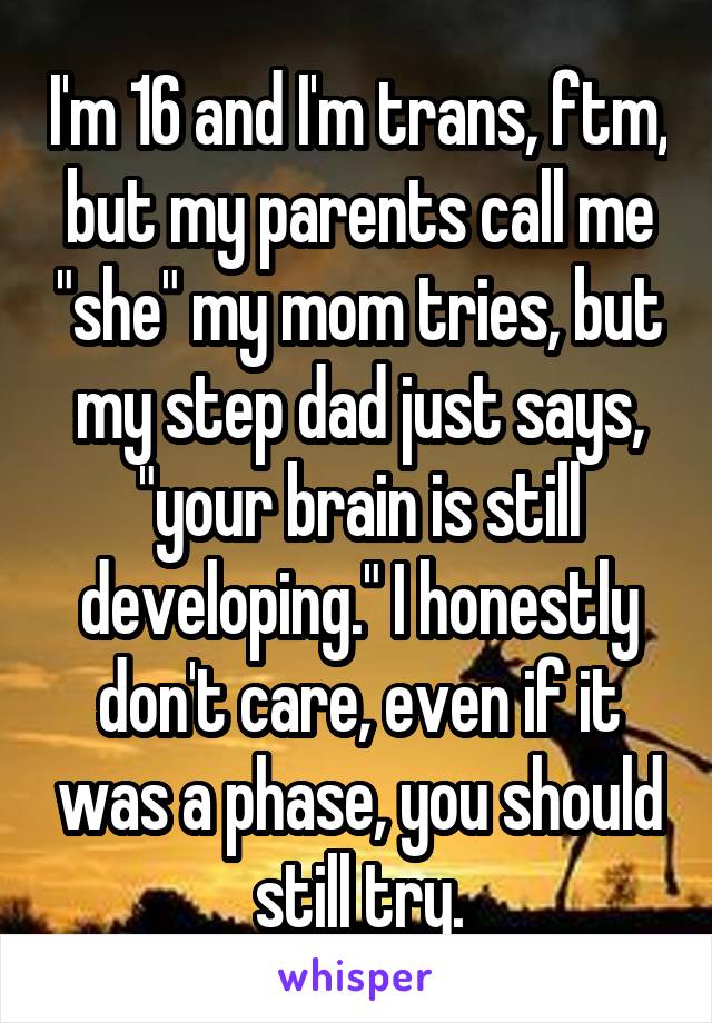 I'm 16 and I'm trans, ftm, but my parents call me "she" my mom tries, but my step dad just says, "your brain is still developing." I honestly don't care, even if it was a phase, you should still try.