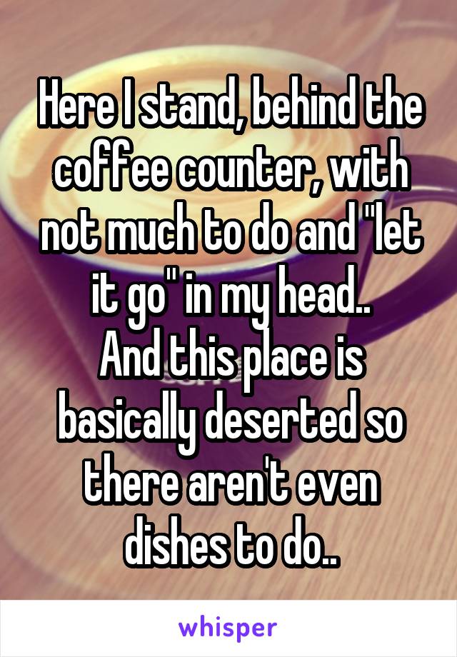 Here I stand, behind the coffee counter, with not much to do and "let it go" in my head..
And this place is basically deserted so there aren't even dishes to do..
