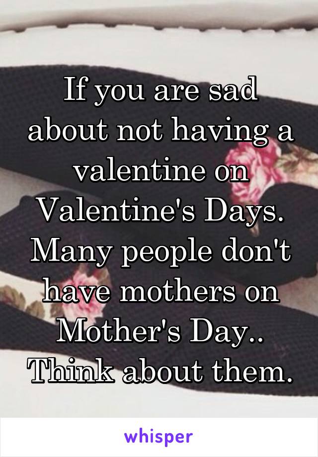 If you are sad about not having a valentine on Valentine's Days. Many people don't have mothers on Mother's Day.. Think about them.