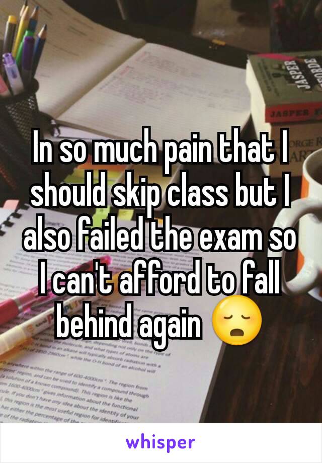 In so much pain that I should skip class but I also failed the exam so I can't afford to fall behind again 😳