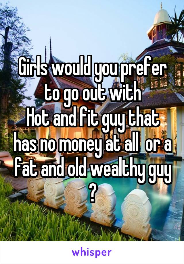 Girls would you prefer to go out with
Hot and fit guy that has no money at all  or a fat and old wealthy guy ?