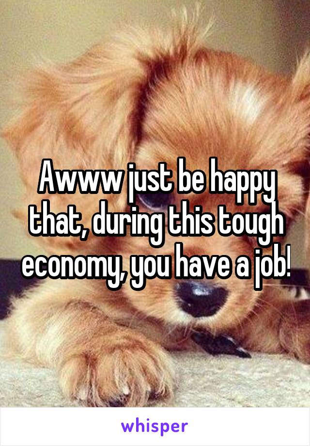 Awww just be happy that, during this tough economy, you have a job!