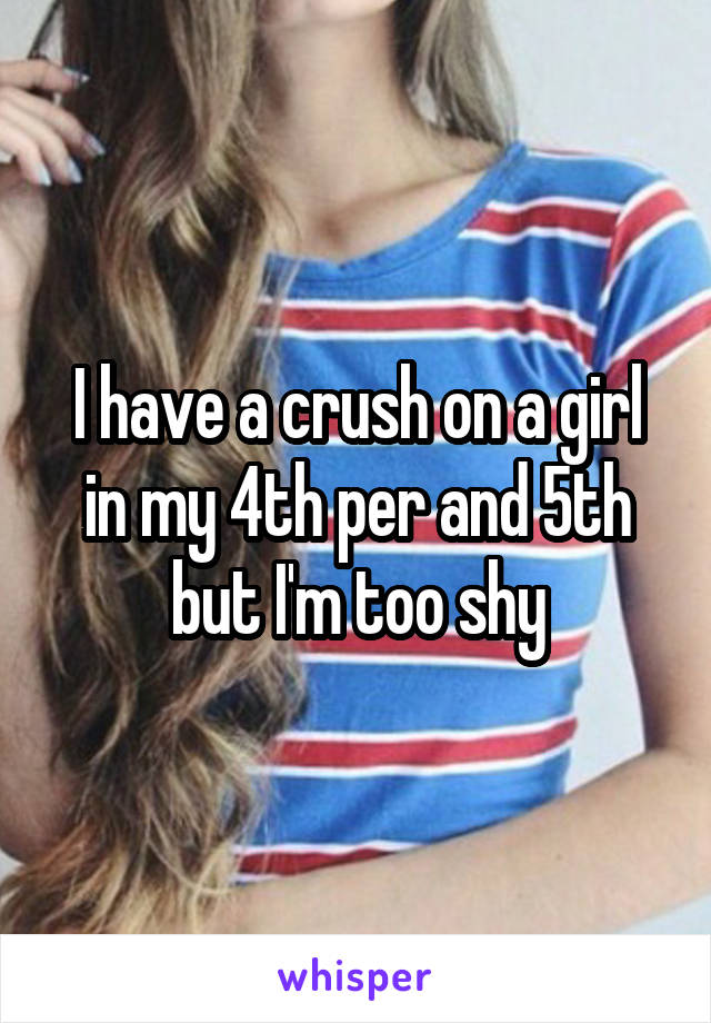 I have a crush on a girl in my 4th per and 5th but I'm too shy
