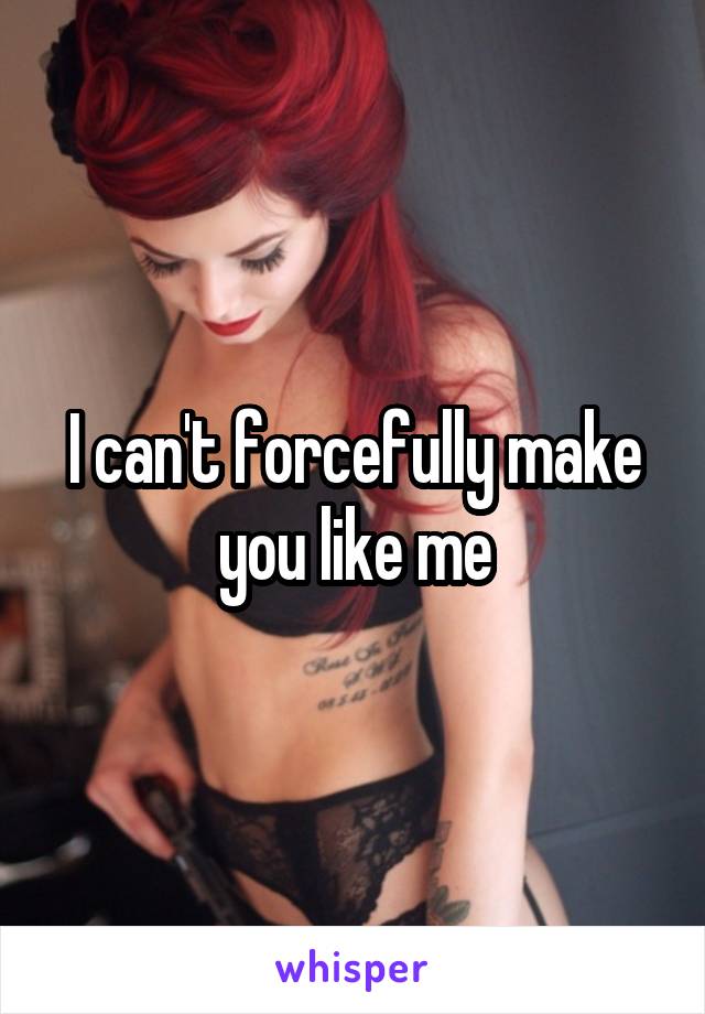 I can't forcefully make you like me