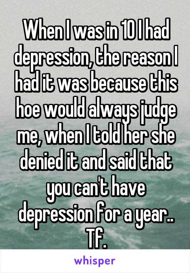 When I was in 10 I had depression, the reason I had it was because this hoe would always judge me, when I told her she denied it and said that you can't have depression for a year.. Tf.