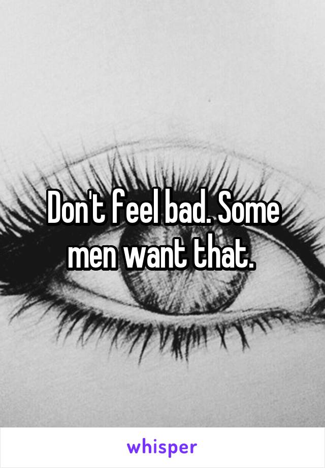 Don't feel bad. Some men want that. 