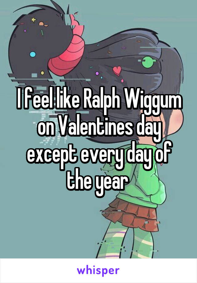 I feel like Ralph Wiggum on Valentines day except every day of the year 