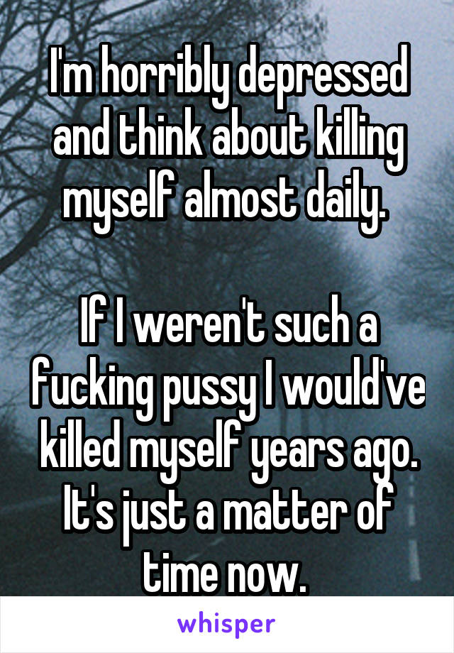 I'm horribly depressed and think about killing myself almost daily. 

If I weren't such a fucking pussy I would've killed myself years ago. It's just a matter of time now. 