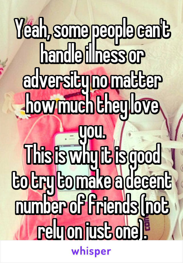 Yeah, some people can't handle illness or adversity no matter how much they love you.
This is why it is good to try to make a decent number of friends (not rely on just one).
