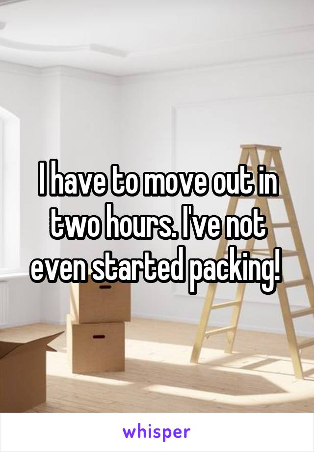 I have to move out in two hours. I've not even started packing! 