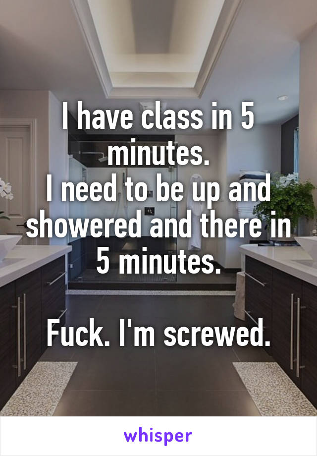 I have class in 5 minutes.
I need to be up and showered and there in 5 minutes.

Fuck. I'm screwed.