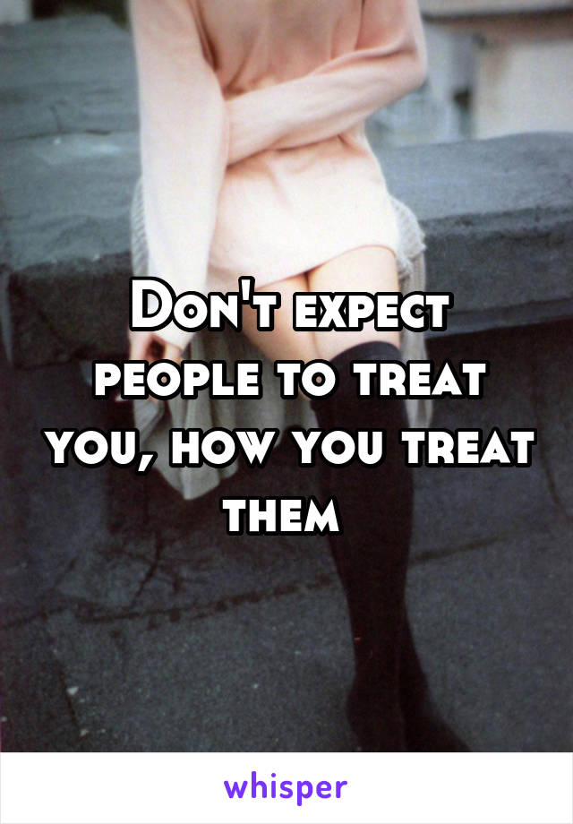 Don't expect people to treat you, how you treat them 