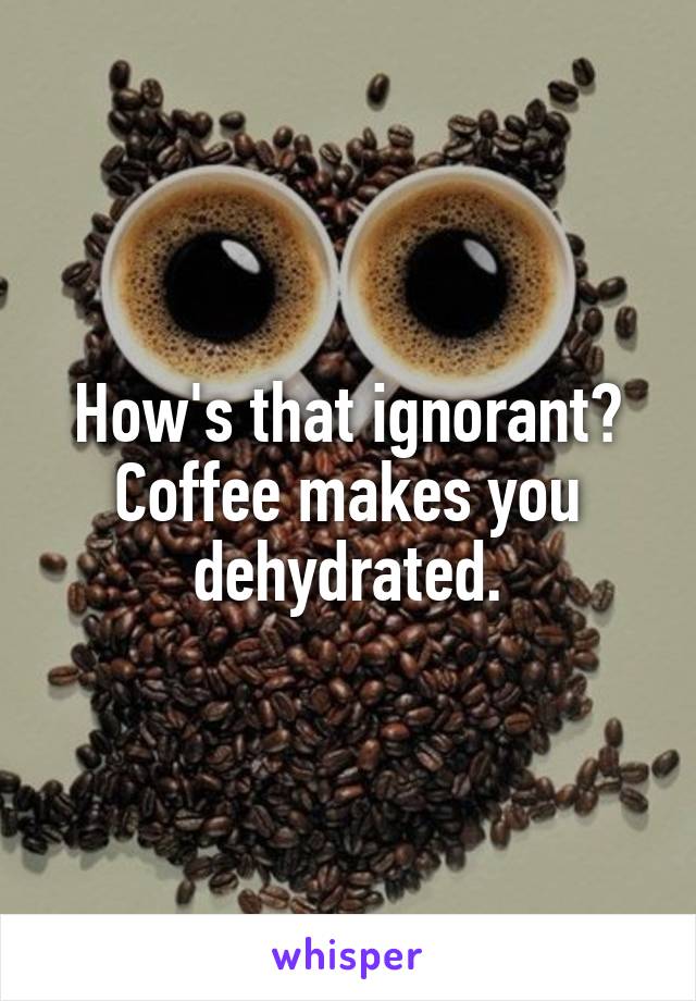 How's that ignorant?
Coffee makes you dehydrated.