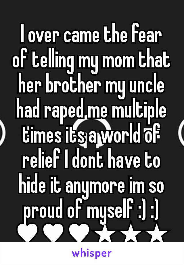I over came the fear of telling my mom that her brother my uncle had raped me multiple times its a world of relief I dont have to hide it anymore im so proud of myself :) :) ♥♥♥★★★