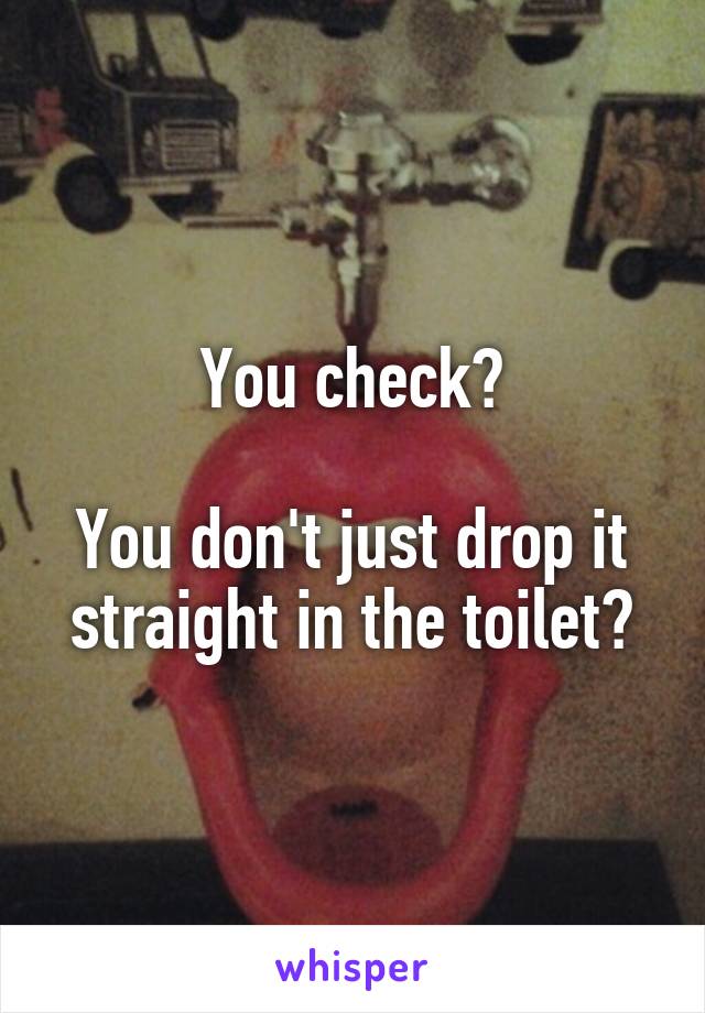 You check?

You don't just drop it straight in the toilet?