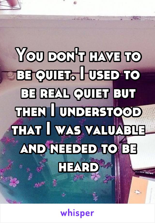 You don't have to be quiet. I used to be real quiet but then I understood that I was valuable and needed to be heard