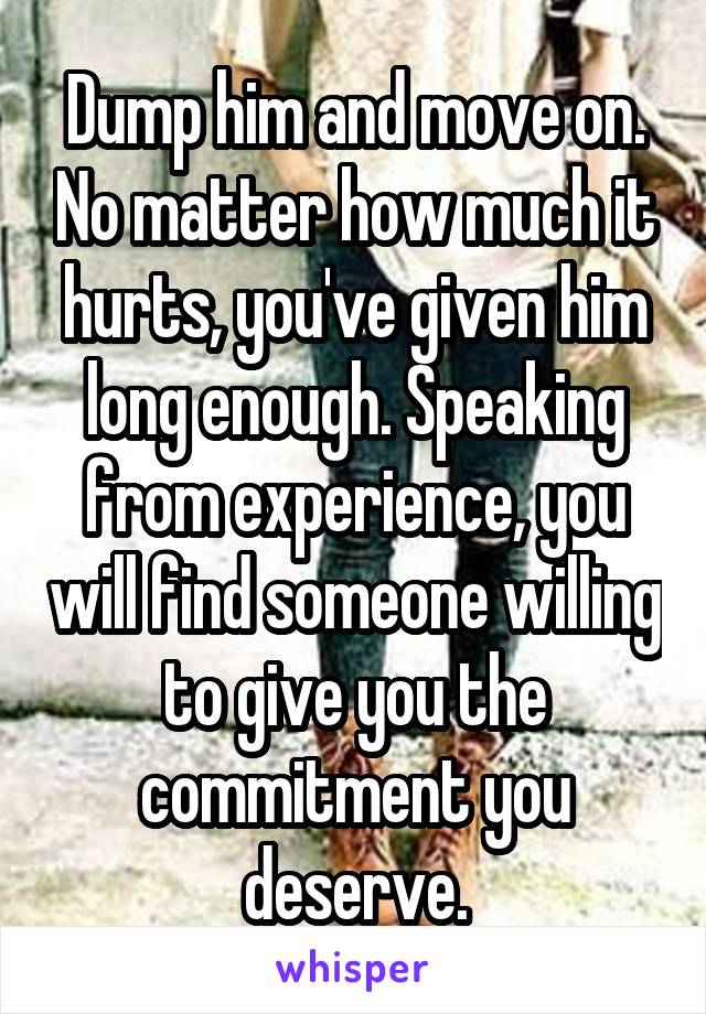 Dump him and move on. No matter how much it hurts, you've given him long enough. Speaking from experience, you will find someone willing to give you the commitment you deserve.