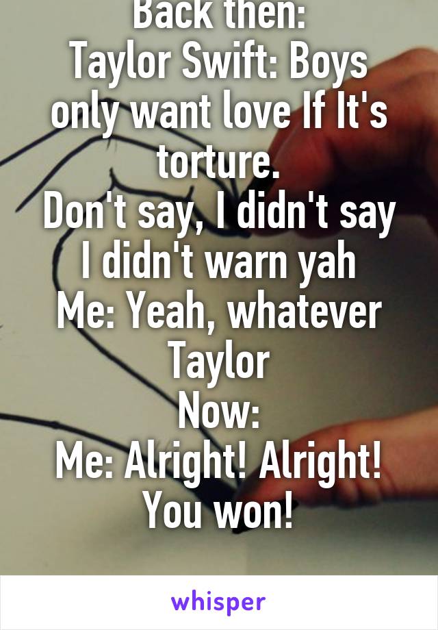 Back then:
Taylor Swift: Boys only want love If It's torture.
Don't say, I didn't say I didn't warn yah
Me: Yeah, whatever Taylor
Now:
Me: Alright! Alright! You won!

