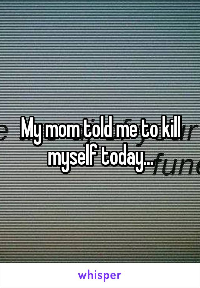 My mom told me to kill myself today...