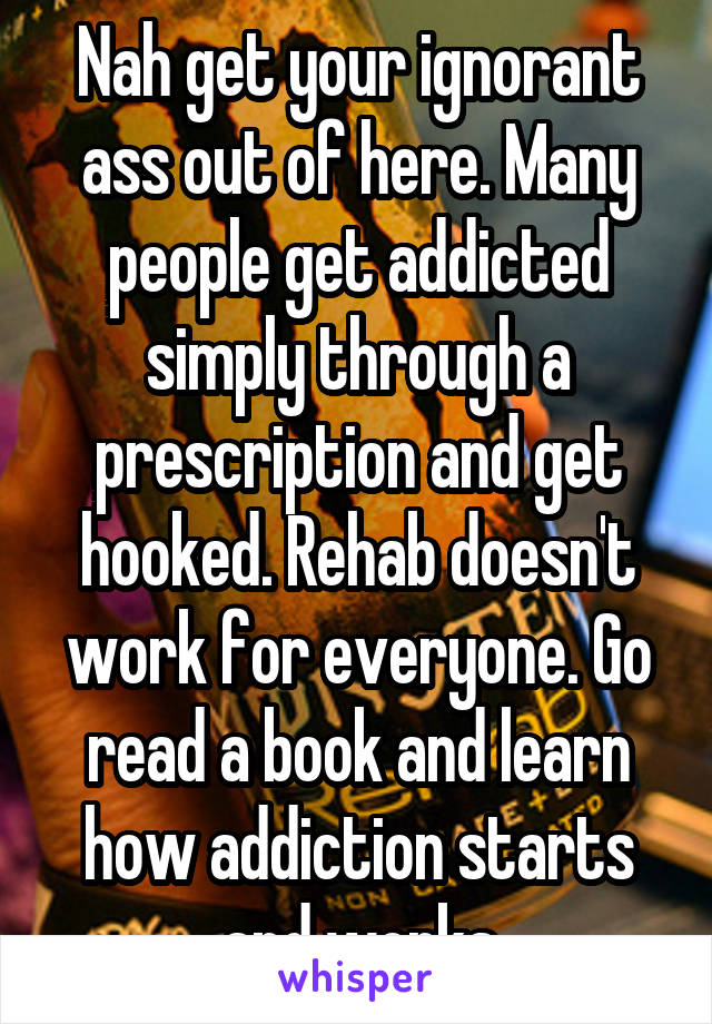 Nah get your ignorant ass out of here. Many people get addicted simply through a prescription and get hooked. Rehab doesn't work for everyone. Go read a book and learn how addiction starts and works