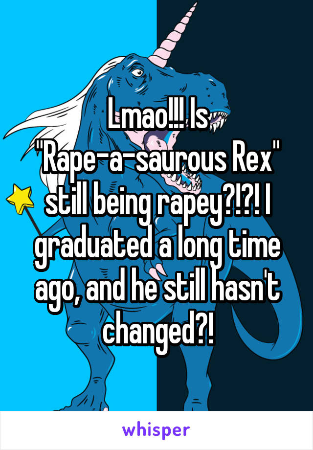 Lmao!!! Is "Rape-a-saurous Rex" still being rapey?!?! I graduated a long time ago, and he still hasn't changed?!