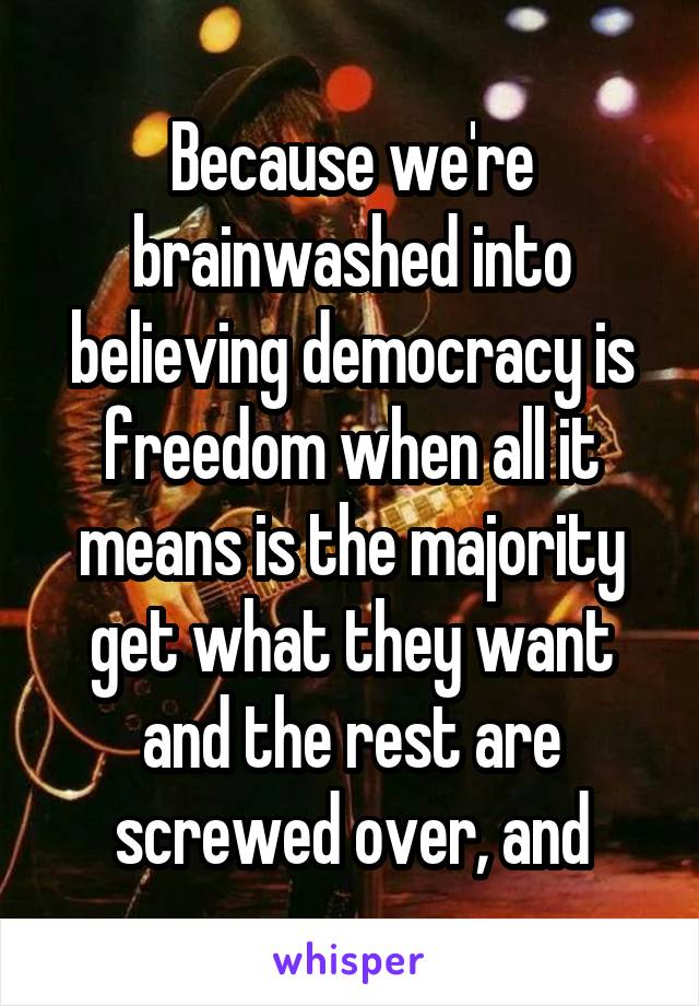 Because we're brainwashed into believing democracy is freedom when all it means is the majority get what they want and the rest are screwed over, and