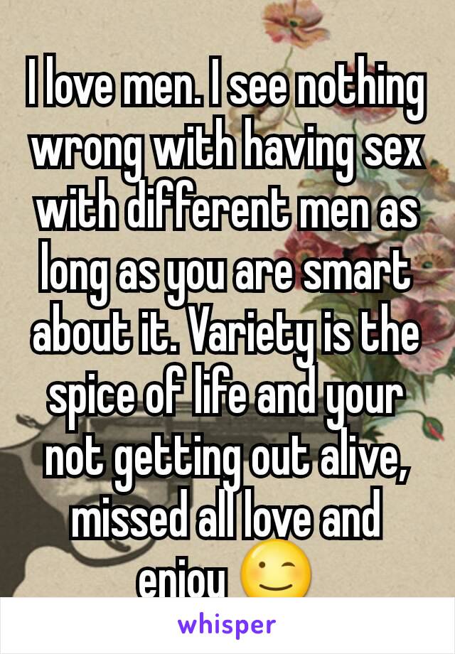 I love men. I see nothing wrong with having sex with different men as long as you are smart about it. Variety is the spice of life and your not getting out alive, missed all love and enjoy 😉