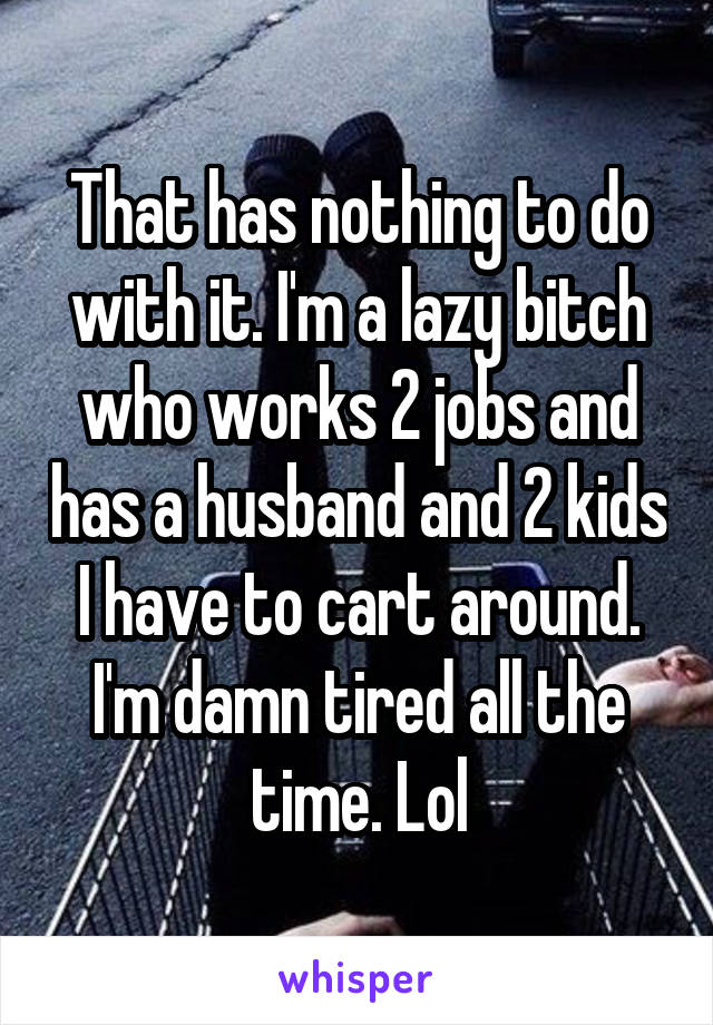 That has nothing to do with it. I'm a lazy bitch who works 2 jobs and has a husband and 2 kids I have to cart around. I'm damn tired all the time. Lol