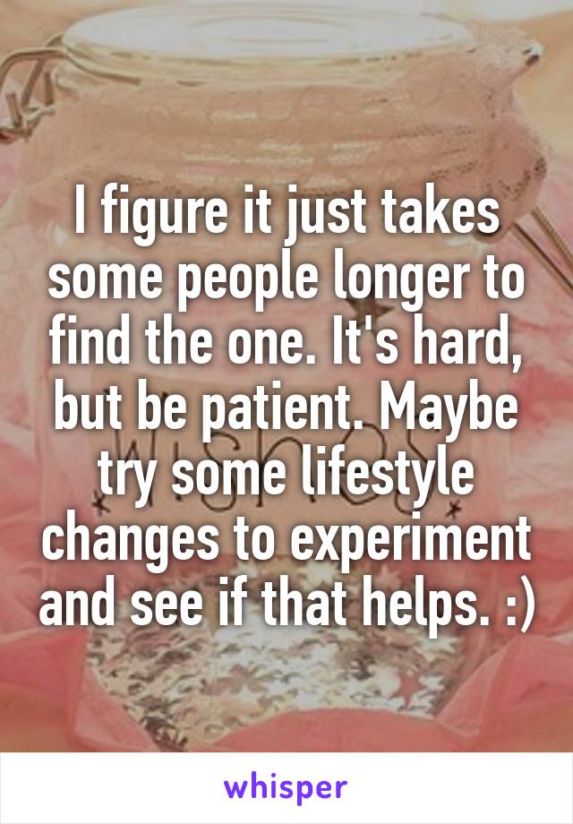 I figure it just takes some people longer to find the one. It's hard, but be patient. Maybe try some lifestyle changes to experiment and see if that helps. :)