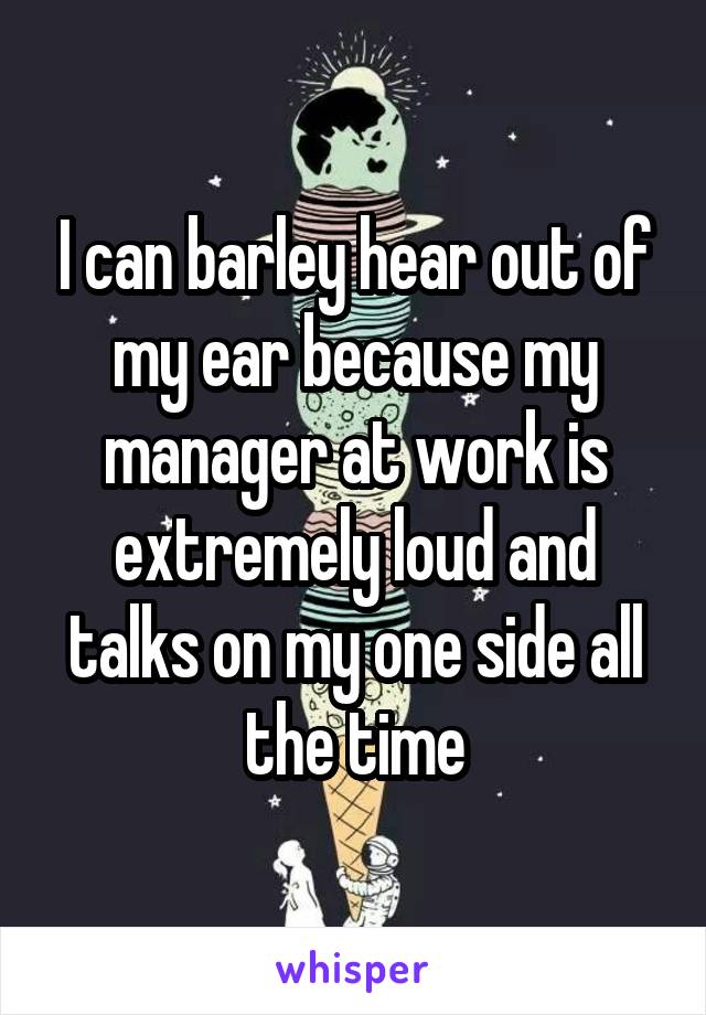 I can barley hear out of my ear because my manager at work is extremely loud and talks on my one side all the time