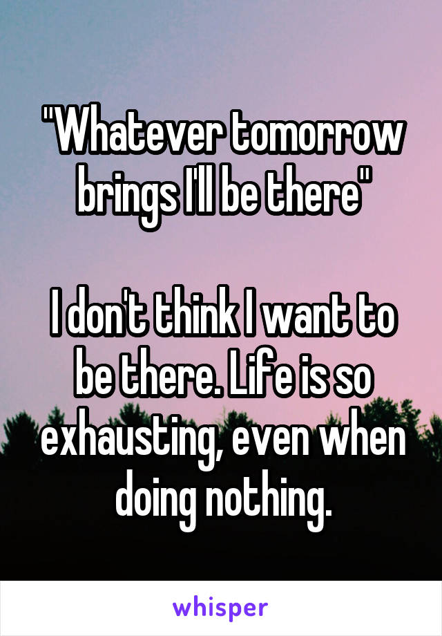 "Whatever tomorrow brings I'll be there"

I don't think I want to be there. Life is so exhausting, even when doing nothing.