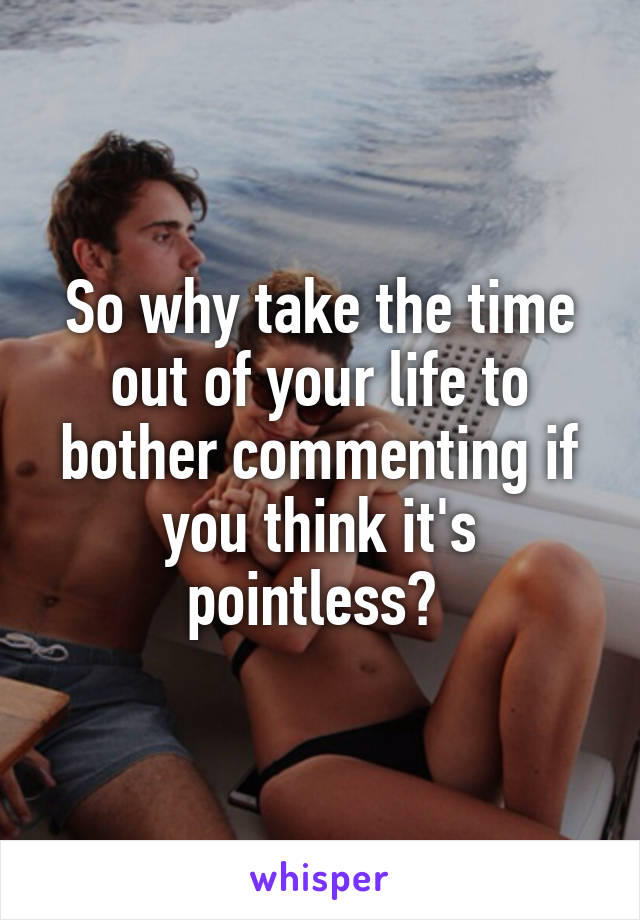 So why take the time out of your life to bother commenting if you think it's pointless? 