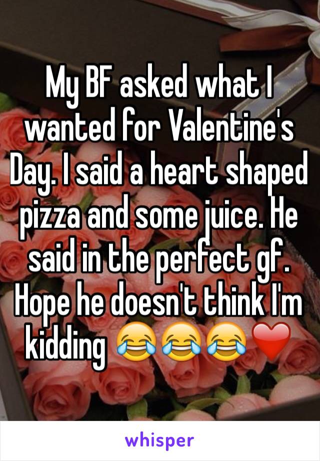My BF asked what I wanted for Valentine's Day. I said a heart shaped pizza and some juice. He said in the perfect gf. 
Hope he doesn't think I'm kidding 😂😂😂❤️