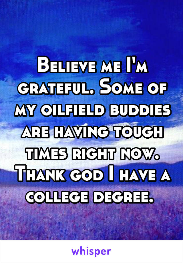 Believe me I'm grateful. Some of my oilfield buddies are having tough times right now. Thank god I have a college degree. 