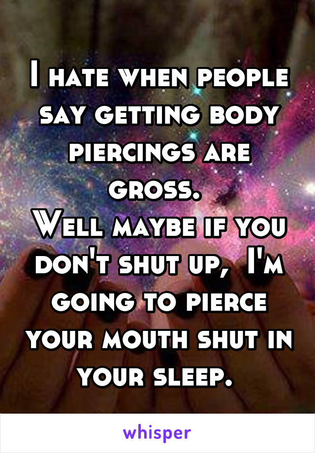 I hate when people say getting body piercings are gross. 
Well maybe if you don't shut up,  I'm going to pierce your mouth shut in your sleep. 