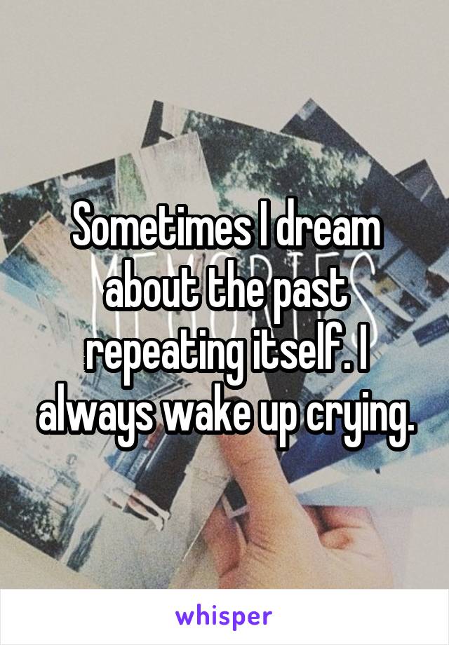 Sometimes I dream about the past repeating itself. I always wake up crying.