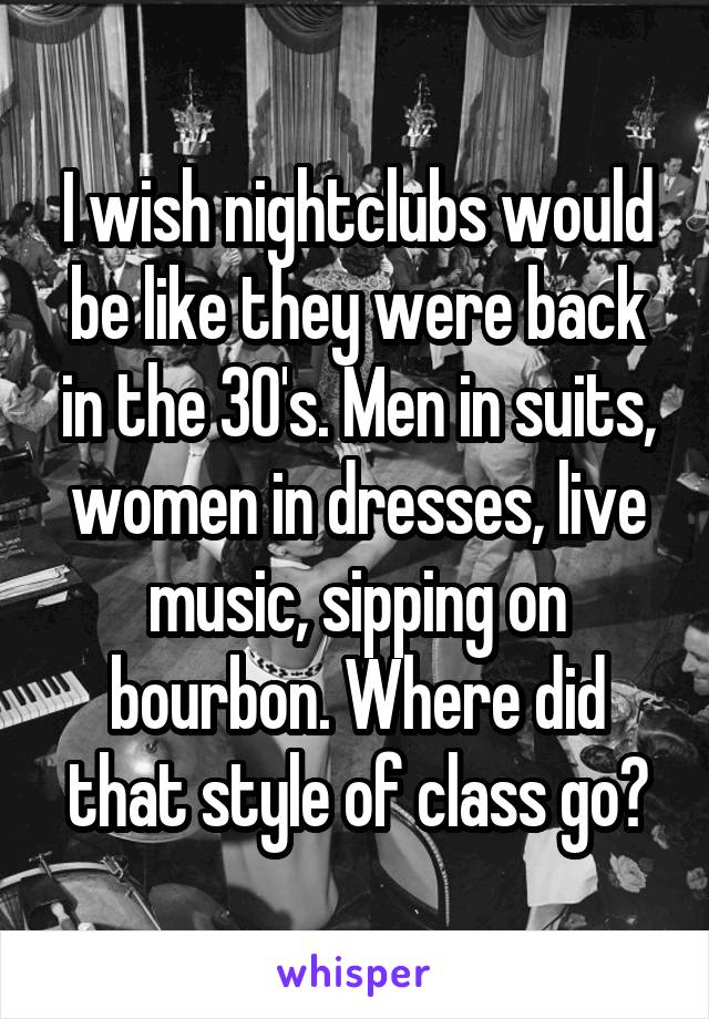 I wish nightclubs would be like they were back in the 30's. Men in suits, women in dresses, live music, sipping on bourbon. Where did that style of class go?