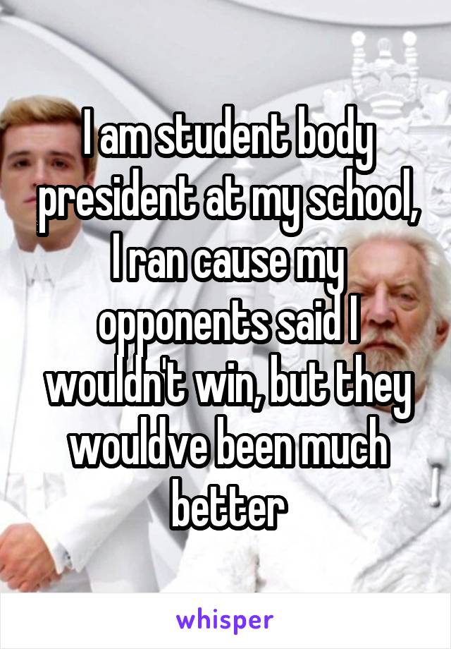 I am student body president at my school, I ran cause my opponents said I wouldn't win, but they wouldve been much better