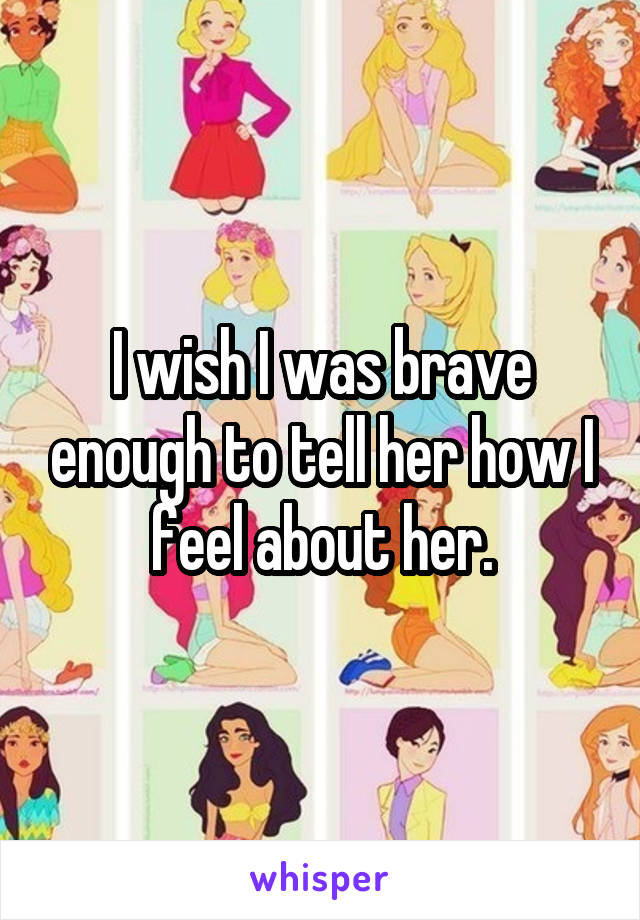 I wish I was brave enough to tell her how I feel about her.