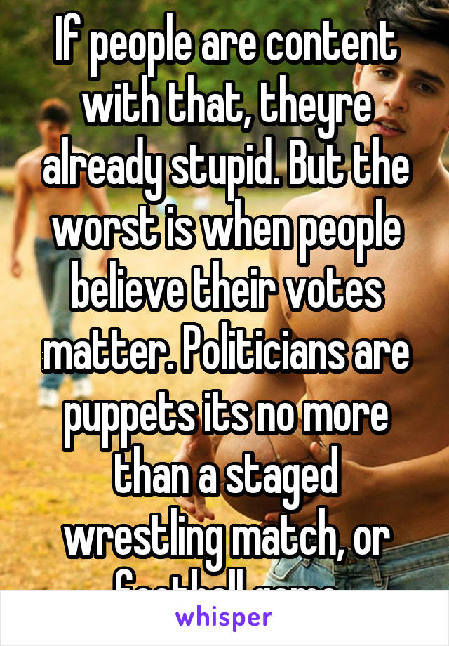 If people are content with that, theyre already stupid. But the worst is when people believe their votes matter. Politicians are puppets its no more than a staged wrestling match, or football game