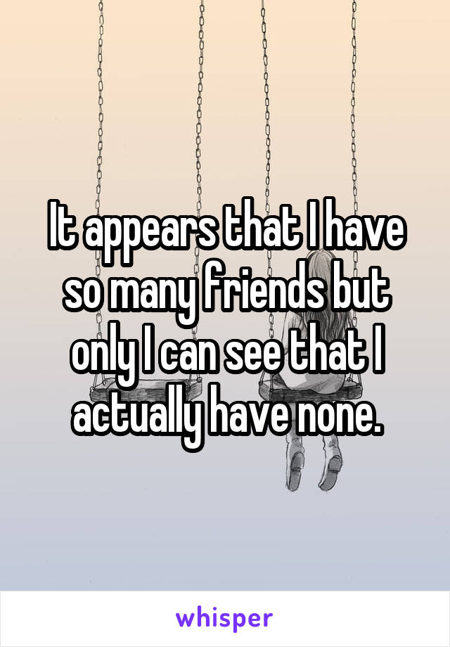 It appears that I have so many friends but only I can see that I actually have none.