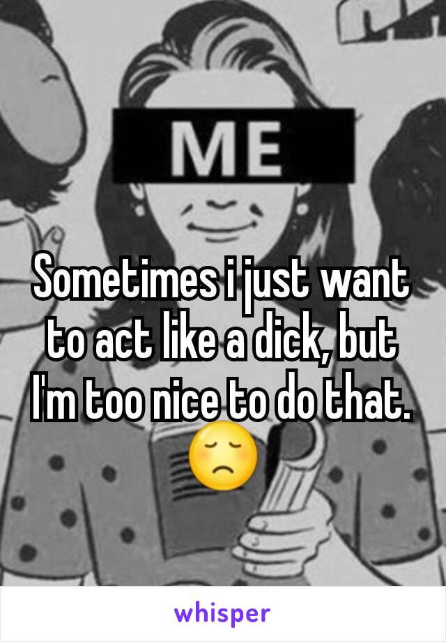 Sometimes i just want to act like a dick, but I'm too nice to do that.😞