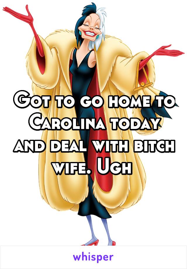 Got to go home to Carolina today and deal with bitch wife. Ugh 