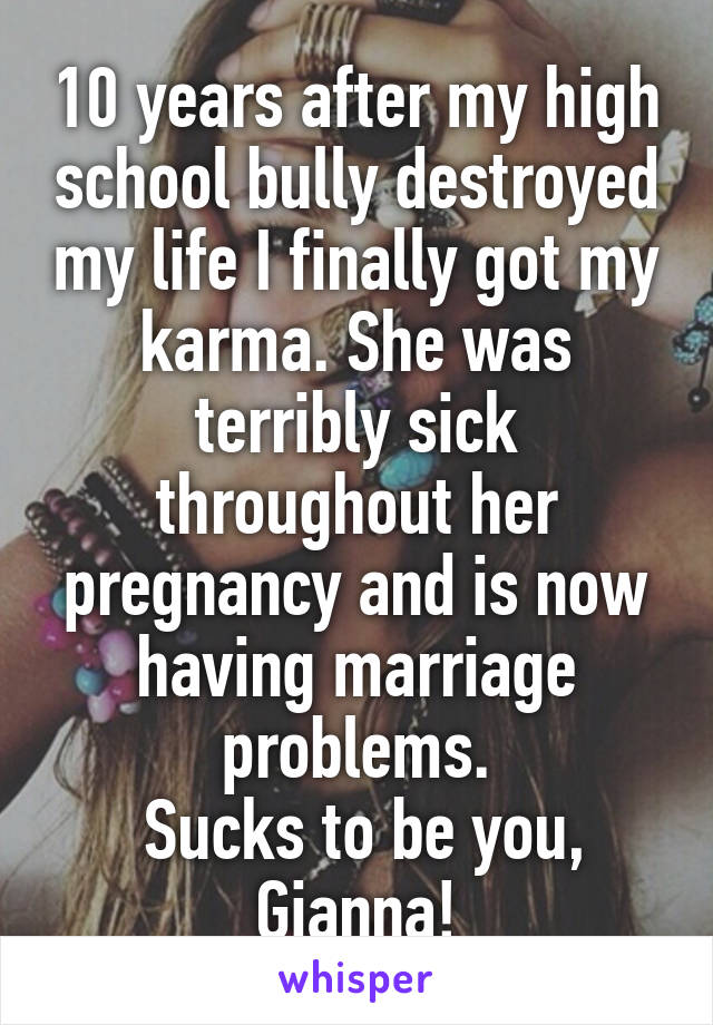 10 years after my high school bully destroyed my life I finally got my karma. She was terribly sick throughout her pregnancy and is now having marriage problems.
 Sucks to be you, Gianna!
